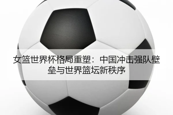 女篮世界杯格局重塑：中国冲击强队壁垒与世界篮坛新秩序