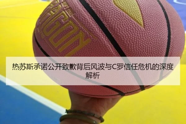 热苏斯承诺公开致歉背后风波与C罗信任危机的深度解析
